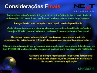 A U T O M A T I O N
SPI GROUP
Automatizar a ineficiência irá garantir uma ineficiência bem controlada. AAutomatizar a ineficiência irá garantir uma ineficiência bem controlada. A
automação não soluciona problemas de dimensionamento de processo…automação não soluciona problemas de dimensionamento de processo…
A engenharia deve cumprir o seu papel com independência…A engenharia deve cumprir o seu papel com independência…
Cada elemento sensor e atuador deve ter a sua funcionalidade definida eCada elemento sensor e atuador deve ter a sua funcionalidade definida e
bem justificada. Uma arquitetura moderna é uma arquitetura funcional…bem justificada. Uma arquitetura moderna é uma arquitetura funcional…
Devemos pensar o investimento em termos de sistema e não deDevemos pensar o investimento em termos de sistema e não de
equipamento, criando uma infraestrutura para o crescimento escalonado….equipamento, criando uma infraestrutura para o crescimento escalonado….
O futuro da automação em processo será a aplicação de sistema híbridos ou doO futuro da automação em processo será a aplicação de sistema híbridos ou do
tipo PROCESS, e devemos dar pequenos passos para preparar esta realidade…tipo PROCESS, e devemos dar pequenos passos para preparar esta realidade…
As redes de campo representam importante ferramentaAs redes de campo representam importante ferramenta
na arquitetura de sistemas, mas devem ser analisadasna arquitetura de sistemas, mas devem ser analisadas
de acordo com cada aplicação….de acordo com cada aplicação….
Considerações Finais