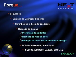 A U T O M A T I O N
SPI GROUP
Porque...
Garantia de Operação EficienteGarantia de Operação Eficiente
Redução de CustosRedução de Custos
Prevenção de acidentesPrevenção de acidentes
Redução de mão-de-obraRedução de mão-de-obra
Redução no consumo de insumos e energiaRedução no consumo de insumos e energia
SegurançaSegurança
Garantia dos Índices de QualidadeGarantia dos Índices de Qualidade
Modelos de Gestão, InformaçãoModelos de Gestão, Informação
ISO9000, ISO14000, SA8000, STOP, 5SISO9000, ISO14000, SA8000, STOP, 5S
