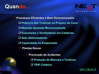 A U T O M A T I O N
SPI GROUP
Quando...
Processos Eficientes e Bem DimensionadosProcessos Eficientes e Bem Dimensionados
Potência das Turbinas no Preparo de CanaPotência das Turbinas no Preparo de Cana
Moenda Ajustada MecanicamenteMoenda Ajustada Mecanicamente
Exaustores e Ventiladores em CaldeirasExaustores e Ventiladores em Caldeiras
Selo AlimentadoresSelo Alimentadores
Capacidade na EvaporaçãoCapacidade na Evaporação
Plantas NovasPlantas Novas
Prevenção de AcidentesPrevenção de Acidentes
Proteção de Mancais e TurbinasProteção de Mancais e Turbinas
TRIP CaldeiraTRIP Caldeira