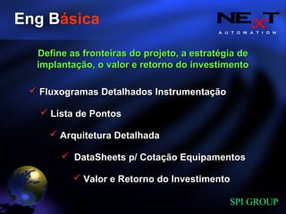 A U T O M A T I O N
SPI GROUP
Eng Básica
Fluxogramas Detalhados InstrumentaçãoFluxogramas Detalhados Instrumentação
Valor e Retorno do InvestimentoValor e Retorno do Investimento
DataSheets p/ Cotação EquipamentosDataSheets p/ Cotação Equipamentos
Lista de PontosLista de Pontos
Arquitetura DetalhadaArquitetura Detalhada
Define as fronteiras do projeto, a estratégia deDefine as fronteiras do projeto, a estratégia de
implantação, o valor e retorno do investimentoimplantação, o valor e retorno do investimento
