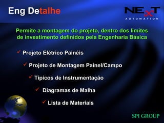 A U T O M A T I O N
SPI GROUP
Eng Detalhe
Projeto Elétrico PainéisProjeto Elétrico Painéis
Lista de MateriaisLista de Materiais
Diagramas de MalhaDiagramas de Malha
Projeto de Montagem Painel/CampoProjeto de Montagem Painel/Campo
Típicos de InstrumentaçãoTípicos de Instrumentação
Permite a montagem do projeto, dentro dos limitesPermite a montagem do projeto, dentro dos limites
de investimento definidos pela Engenharia Básicade investimento definidos pela Engenharia Básica