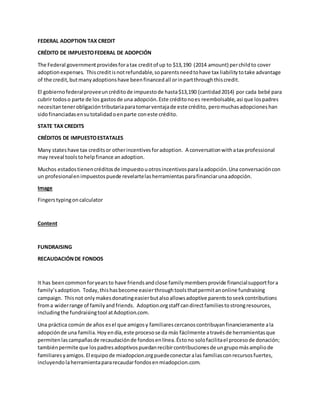FEDERAL ADOPTION TAX CREDIT
CRÉDITO DE IMPUESTOFEDERAL DE ADOPCIÓN
The Federal governmentprovidesforatax creditof up to $13,190 (2014 amount) perchildto cover
adoptionexpenses. Thiscreditisnotrefundable,soparentsneedtohave tax liabilitytotake advantage
of the credit,butmanyadoptionshave beenfinancedall orinpartthroughthiscredit.
El gobiernofederalproveeuncréditode impuestode hasta$13,190 (cantidad2014) por cada bebé para
cubrir todoso parte de los gastosde una adopción.Este créditonoes reembolsable,asi que lospadres
necesitantenerobligacióntributariaparatomarventajade este crédito, peromuchasadopcioneshan
sidofinanciadasensutotalidadoenparte coneste crédito.
STATE TAX CREDITS
CRÉDITOS DE IMPUESTOESTATALES
Many stateshave tax creditsor otherincentivesforadoption. A conversationwithatax professional
may reveal toolstohelpfinance anadoption.
Muchos estadostienencréditosde impuestouotrosincentivosparalaadopción.Una conversacióncon
un profesionalenimpuestospuede revelartelasherramientasparafinanciarunaadopción.
Image
Fingerstypingon calculator
Content
FUNDRAISING
RECAUDACIÓNDE FONDOS
It has beencommonforyearsto have friendsandclose familymembersprovide financialsupportfora
family’sadoption. Today,thishasbecome easierthroughtoolsthatpermitanonline fundraising
campaign. Thisnot onlymakesdonatingeasierbutalsoallowsadoptive parentstoseekcontributions
froma widerrange of familyandfriends. Adoption.orgstaff candirectfamiliestostrongresources,
includingthe fundraisingtool atAdoption.com.
Una práctica común de años esel que amigosy familiarescercanoscontribuyanfinancieramente ala
adopciónde una familia.Hoyendía,este procesose da más fácilmente atravésde herramientasque
permitenlascampañasde recaudaciónde fondosenlínea.Éstono solofacilitael procesode donación;
tambiénpermite que lospadresadoptivospuedanrecibircontribucionesde ungrupomásampliode
familiaresyamigos.El equipode miadopcion.orgpuedeconectaralas familiasconrecursosfuertes,
incluyendolaherramientapararecaudarfondosenmiadopcion.com.
 