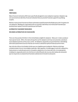 LOANS
PRÉSTAMOS
Many financial institutionsofferloansspecificallydesignedtocoveradoptionexpenses.Adoption.org
can assistclientstoidentifyafinancial institutionthatcan provide financial supportforqualifying
couples.
Muchas institucionesfinancierasofrecenpréstamosespecíficamentediseñadosparacubrirlosgastos de
una adopción.Miadopcion.orgpuede asistirsusclientesaidentificarunainstituciónfinancieraque
puedaproveerapoyofinancieroaparejasque califiquen.
ALTERNATIVE PLACEMENT RESOURCES
RECURSOS ALTERNATIVOS DE COLOCACIÓN
There are thousandsof childreninthe UnitedStateseligible foradoption. Manyare instate custodyor
have special needs. Often,the state will paythe costforadoptionandmay evenprovide asubsidyto
assistadoptive parentsastheyraise a child. AnAdoption.orgworkercanassistfamiliesinidentifying
alternative placementresourcesthatdonotinvolve asubstantial upfrontfinancialcommitment.
Hay milesde niñosenlosEstadosUnidosque sonelegiblesparalaadopción.Muchosestánbajo
custodiaestatal otienennecesidadesespeciales.Muyseguido,el estadopagael costode la adopcióny
hasta provee unsubsidioparaasistiralospadres adoptivosenlacrianza del niño.Unempleadode
miadopcion.orgpuedeasistiralas familiasenlaidentificaciónde recursosalternativosde colocación
que no requieranuncompromisofinancierosubstancial al iniciode lacolocación.
 