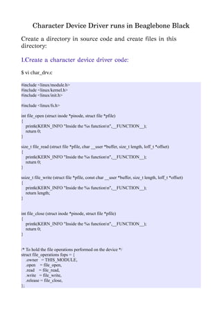 Character Device Driver runs in Beaglebone Black
Create a directory in source code and create files in this
directory:
1.Create a character device driver code:
$ vi char_drv.c
#include <linux/module.h>
#include <linux/kernel.h>
#include <linux/init.h>
#include <linux/fs.h>
int file_open (struct inode *pinode, struct file *pfile)
{
printk(KERN_INFO "Inside the %s functionn",__FUNCTION__);
return 0;
}
size_t file_read (struct file *pfile, char __user *buffer, size_t length, loff_t *offset)
{
printk(KERN_INFO "Inside the %s functionn",__FUNCTION__);
return 0;
}
ssize_t file_write (struct file *pfile, const char __user *buffer, size_t length, loff_t *offset)
{
printk(KERN_INFO "Inside the %s functionn",__FUNCTION__);
return length;
}
int file_close (struct inode *pinode, struct file *pfile)
{
printk(KERN_INFO "Inside the %s functionn",__FUNCTION__);
return 0;
}
/* To hold the file operations performed on the device */
struct file_operations fops = {
.owner = THIS_MODULE,
.open = file_open,
.read = file_read,
.write = file_write,
.release = file_close,
};
 