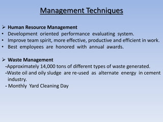 Management Techniques
 Human Resource Management
• Development oriented performance evaluating system.
• Improve team spirit, more effective, productive and efficient in work.
• Best employees are honored with annual awards.
 Waste Management
-Approximately 14,000 tons of different types of waste generated.
-Waste oil and oily sludge are re-used as alternate energy in cement
industry.
- Monthly Yard Cleaning Day
 