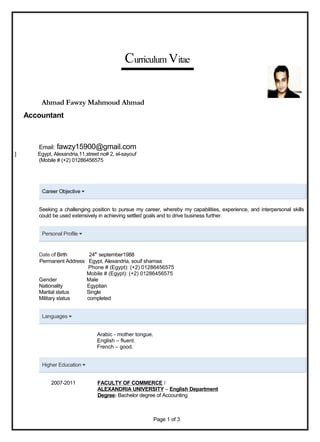 Curriculum Vitae
Ahmad Fawzy Mahmoud Ahmad
Accountant
Email: fawzy15900@gmail.com
] Egypt, Alexandria,11,street no# 2, el-sayouf
(Mobile # (+2) 01286456575
Career Objective
Seeking a challenging position to pursue my career, whereby my capabilities, experience, and interpersonal skills
could be used extensively in achieving settled goals and to drive business further.
Personal Profile
Date of Birth 24th
september1988
Permanent Address Egypt, Alexandria, souif shamaa
Phone # (Egypt): (+2) 01286456575
Mobile # (Egypt): (+2) 01286456575
Gender Male
Nationality Egyptian
Marital status Single
Military status completed
Languages
Arabic - mother tongue.
English – fluent.
French – good.
Higher Education
2007-2011 FACULTY OF COMMERCE /
ALEXANDRIA UNIVERSITY – English Department
Degree: Bachelor degree of Accounting
Page 1 of 3
 