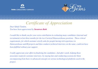 Certificate of Appreciation
Dear Suhali Tandon,
You have been appreciated by Suvanwes Rath.
I would like to thank you for your extra contribution in evaluating many candidates (internal and
recruitment) in last three months for the two Carnival Datawarehouse positions. These critical
requirements, for which customer strictly asks for people having rich experience in
Datawarehouse and BI projects and then conducts technical interview on the same, could not have
been fulfilled without your support.
I really appreciate your effort in finalizing the candidates. And after wards, helping these
associates ready for customer interview, by staying late and conducting sessions for them
encompassing from basic to advanced concepts on various technological platforms used in the
project.
 