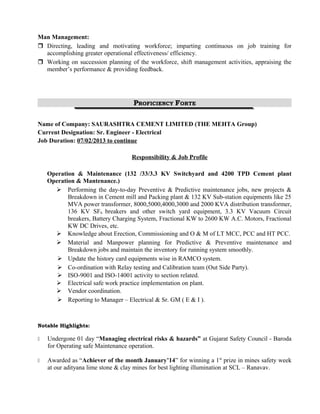 Man Management: 
 Directing, leading and motivating workforce; imparting continuous on job training for 
accomplishing greater operational effectiveness/ efficiency. 
 Working on succession planning of the workforce, shift management activities, appraising the 
member’s performance & providing feedback. 
PROFICIENCY FORTE 
Name of Company: SAURASHTRA CEMENT LIMITED (THE MEHTA Group) 
Current Designation: Sr. Engineer - Electrical 
Job Duration: 07/02/2013 to continue 
Responsibility & Job Profile 
Operation & Maintenance (132 /33/3.3 KV Switchyard and 4200 TPD Cement plant 
Operation & Mantenance.) 
 Performing the day-to-day Preventive & Predictive maintenance jobs, new projects & 
Breakdown in Cement mill and Packing plant & 132 KV Sub-station equipments like 25 
MVA power transformer, 8000,5000,4000,3000 and 2000 KVA distribution transformer, 
136 KV SF6 breakers and other switch yard equipment, 3.3 KV Vacuum Circuit 
breakers, Battery Charging System, Fractional KW to 2600 KW A.C. Motors, Fractional 
KW DC Drives, etc. 
 Knowledge about Erection, Commissioning and O & M of LT MCC, PCC and HT PCC. 
 Material and Manpower planning for Predictive & Preventive maintenance and 
Breakdown jobs and maintain the inventory for running system smoothly. 
 Update the history card equipments wise in RAMCO system. 
 Co-ordination with Relay testing and Calibration team (Out Side Party). 
 ISO-9001 and ISO-14001 activity to section related. 
 Electrical safe work practice implementation on plant. 
 Vendor coordination. 
 Reporting to Manager – Electrical & Sr. GM ( E & I ). 
Notable Highlights: 
 Undergone 01 day “Managing electrical risks & hazards” at Gujarat Safety Council - Baroda 
for Operating safe Maintenance operation. 
 Awarded as “Achiever of the month January’14” for winning a 1st prize in mines safety week 
at our adityana lime stone & clay mines for best lighting illumination at SCL – Ranavav. 
 
