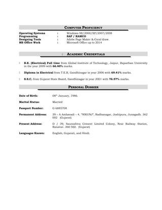 COMPUTER PROFICIENCY 
Operating Systems : Windows 98/2000/XP/2007/2008 
Programming : SAP / RAMCO 
Designing Tools : Adobe Page Maker & Coral draw. 
MS Office Work : Microsoft Office up to 2014 
 ACADEMIC CREDENTIALS 
 B.E. (Electrical) Full time from Global Institute of Technology, Jaipur, Rajasthan University 
in the year 2009 with 66.40% marks. 
 Diploma in Electrical from T.E.B, Gandhinagar in year 2006 with 69.41% marks. 
 S.S.C. from Gujarat State Board, Gandhinagar in year 2001 with 76.57% marks. 
PERSONAL DOSSIER 
Date of Birth: 08th January, 1986. 
Marital Status: Married 
Passport Number: G 6885708 
Permanent Address: 39 – A Ambavadi – 4, “NIKUNJ”, Radhanagar, Joshipura, Junagadh. 362 
002 (Gujarat) 
Present Address: D / 39, Saurashtra Cement Limited Colony, Near Railway Station, 
Ranavav. 360 560. (Gujarat) 
Languages Known: English, Gujarati, and Hindi. 
