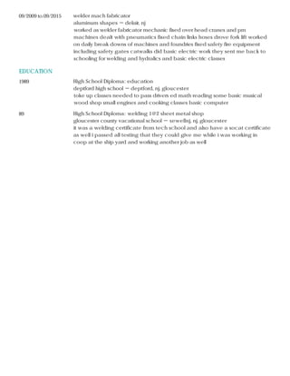 EDUCATION
09/2009 to 09/2015 welder mach fabricator
aluminum shapes － delair, nj
worked as welder fabricator mechanic fixed over head cranes and pm
machines dealt with pneumatics fixed chain links hoses drove fork lift worked
on daily break downs of machines and foundries fixed safety fire equipment
including safety gates catwalks did basic electric work they sent me back to
schooling for welding and hydralics and basic electric classes
1989 High School Diploma: education
deptford high school － deptford, nj, gloucester
toke up classes needed to pass drivers ed math reading some basic musical
wood shop small engines and cooking classes basic computer
89 High School Diploma: welding 1@2 sheet metal shop
gloucester county vacational school － sewellnj, nj, gloucester
it was a welding certificate from tech school and also have a socat certificate
as well i passed all testing that they could give me while i was working in
coop at the ship yard and working another job as well
 