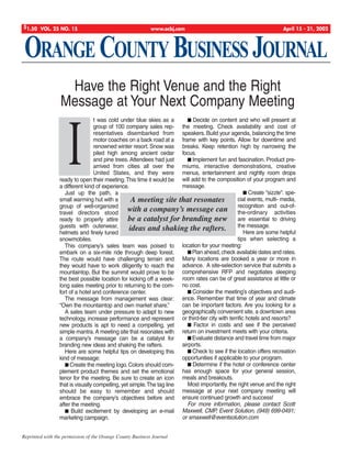 ORANGE COUNTY BUSINESS JOURNAL
$1.50 VOL. 25 NO. 15 www.ocbj.com April 15 - 21, 2002
Reprinted with the permission of the Orange County Business Journal
I
t was cold under blue skies as a
group of 100 company sales rep-
resentatives disembarked from
motor coaches on a back road at a
renowned winter resort. Snow was
piled high among ancient cedar
and pine trees. Attendees had just
arrived from cities all over the
United States, and they were
ready to open their meeting.This time it would be
a different kind of experience.
Just up the path, a
small warming hut with a
group of well-organized
travel directors stood
ready to properly attire
guests with outerwear,
helmets and finely tuned
snowmobiles.
This company’s sales team was poised to
embark on a six-mile ride through deep forest.
The route would have challenging terrain and
they would have to work diligently to reach the
mountaintop. But the summit would prove to be
the best possible location for kicking off a week-
long sales meeting prior to returning to the com-
fort of a hotel and conference center.
The message from management was clear:
“Own the mountaintop and own market share.”
A sales team under pressure to adapt to new
technology, increase performance and represent
new products is apt to need a compelling, yet
simple mantra.A meeting site that resonates with
a company’s message can be a catalyst for
branding new ideas and shaking the rafters.
Here are some helpful tips on developing this
kind of message:
I Create the meeting logo.Colors should com-
plement product themes and set the emotional
tenor for the meeting. Be sure to create an icon
that is visually compelling, yet simple.The tag line
should be easy to remember and should
embrace the company’s objectives before and
after the meeting.
I Build excitement by developing an e-mail
marketing campaign.
I Decide on content and who will present at
the meeting. Check availability and cost of
speakers. Build your agenda, balancing the time
frame with key points. Allow for downtime and
breaks. Keep retention high by narrowing the
focus.
I Implement fun and fascination. Product pre-
miums, interactive demonstrations, creative
menus, entertainment and nightly room drops
will add to the composition of your program and
message.
I Create “sizzle”: spe-
cial events, multi- media,
recognition and out-of-
the-ordinary activities
are essential to driving
the message.
Here are some helpful
tips when selecting a
location for your meeting:
IPlan ahead, check available dates and rates.
Many locations are booked a year or more in
advance. A site-selection service that submits a
comprehensive RFP and negotiates sleeping
room rates can be of great assistance at little or
no cost.
I Consider the meeting’s objectives and audi-
ence. Remember that time of year and climate
can be important factors. Are you looking for a
geographically convenient site, a downtown area
or third-tier city with terrific hotels and resorts?
I Factor in costs and see if the perceived
return on investment meets with your criteria.
I Evaluate distance and travel time from major
airports.
I Check to see if the location offers recreation
opportunities if applicable to your program.
I Determine if the hotel or conference center
has enough space for your general session,
meals and breakouts.
Most importantly, the right venue and the right
message at your next company meeting will
ensure continued growth and success!
For more information, please contact Scott
Maxwell, CMP, Event Solution, (949) 699-0491;
or smaxwell@eventsolution.com
Have the Right Venue and the Right
Message at Your Next Company Meeting
A meeting site that resonates
with a company’s message can
be a catalyst for branding new
ideas and shaking the rafters.
Corinne Maxwell 6/11/02 4:52 PM Page 1
 