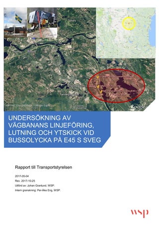 b
Rapport till Transportstyrelsen
2017-05-04
Rev. 2017-10-25
Utförd av: Johan Granlund, WSP.
Intern granskning: Per-Åke Eng, WSP.
UNDERSÖKNING AV
VÄGBANANS LINJEFÖRING,
LUTNING OCH YTSKICK VID
BUSSOLYCKA PÅ E45 S SVEG
Kartbild: Google Maps / Google Earth
Foto: TT
 