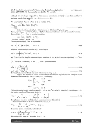 Dr. S. Lakshmi et al Int. Journal of Engineering Research and Applications www.ijera.com
ISSN : 2248-9622, Vol. 4, Issue 5( Version 2), May 2014, pp.19-24
www.ijera.com 20 | P a g e
Although it is not always not possible to obtain a closed form solution for V( t ), we can obtain useful upper
and lower bounds. Since
ni
max Wi ≤ n = W1 +……………+ Wn ,
We have Pr{
ni
max Wi ≤ t} ≥ Pr{n ≤ t} or Kn (t) ≤ Kn
(t).
Thus, V(t) = 𝐾∞
𝑛=1 n(t) ≤ 𝐾∞
𝑛=1
n
(t)
=
𝐾(𝑡)
1−𝐾(𝑡)
………………….. (1.5)
On the other hand, V(t) ≥ K1(t) = K(t).Moreover, by definition of NR(t), t ≤ N(t)+1.
Hence, t ≤ E{N(t)+1} = µ(V(t)+1), Where µ = E{W} is the mean time between renewals (assumed to be finite).
Hence, V(t) ≥
𝑡
µ
-1. Thus we have the inequalities
max ( K(t),
𝑡
µ
-1) ≤ V(t ) ≤
𝐾(𝑡)
1−𝐾(𝑡)
.
For small values of t, V(t) ≈ 𝐾(𝑡).
The renewal density 𝑣 𝑡 𝑐𝑎𝑛 be expressed as
𝑣 𝑡 =  
t
dxxtgxw
0
,)()( 0 < t < ∞ ………………… (1.6)
where the failure density is related to 𝑣 𝑥 𝑎𝑐𝑐𝑜𝑟𝑑𝑖𝑛𝑔 to
w(t) = f(t) + ,)()(
0
 
t
dxxtfxv 0 < t < ∞. ……………………..(1.7)
Let v*
(s), w*
(s), f*
(s) and g*
(s) denote the Laplace transforms of v(t), w(t), f(t) and g(t), respectively, i.e., v*
(s) =


0
e -ts
v(t) dt, etc. Equations (1.6) and (1.7) yields Laplace transforms
v*
(s) =
)()(1
)()(
sgsf
sgsf



…………………(1.8)
and w*
(s) = v*(s)/g*(s), 0 < s < ∞ ……………. (1.9)
In principle, the renewal density v(t) can be obtained by inverting (1.8).
Suppose that the time till failure has an exponential distribution E(β),and the time till repair has an
exponential distribution E(γ). Let λ=1/β and µ=1/γ. Accordingly,
f (t) =






0,
0,0
te
t
t

and
g(t) =






0,
0,0
te
t
t

The corresponding Laplace transforms are f*
(s) = λ/(λ+s) and g*
(s) = µ/(µ+s), respectively. According to (1.8) ,
the Laplace transform of the renewal density is
v*
(s) =
ss )(2



= 







 

ss
11
……………(1.10)
Every Laplace transforms are f*
(s) on (0,∞) has a unique inverse f(t) on (0,∞).
The inverse transform of (1.10) as can be easily checked, is
V (t) =
)(
)(




 



t
e , 0 < t < ∞ ………………….. (1.11)
In a similar fashion we obtain the failure density
w (t) =
)(
2
)(




 



t
e , 0 < t < ∞ ……………… (1.12)
Integrating (1.11) and (1.12) we obtain, for 0 < t < ∞,
 