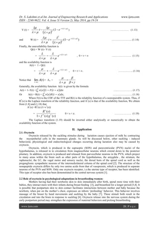 Dr. S. Lakshmi et al Int. Journal of Engineering Research and Applications www.ijera.com
ISSN : 2248-9622, Vol. 4, Issue 5( Version 2), May 2014, pp.19-24
www.ijera.com 21 | P a g e
V (t) =
 
)(
2
1( 



 




t
et ) ………………… (1.13)
and W (t) =
 
)1( )(
2
2




 




t
et ………………….. (1.14)
Finally, the unavailability function is
Q(t) = W (t) - V (t)
=
)( 



 



t
e , 0 < t < ∞ …………………. (1.15)
and the availability function is
A(t) = 1 - Q(t)
=
)( 



 



t
e , 0 < t < ∞. ……………. (1.16)
Notice that )(lim tA
t 
= A∞ =







Generally, the availability function A(t) is given by the formula
A(t) = 1- F(t) + 𝑣 𝑥 1 − 𝐹 𝑡 − 𝑥 𝑑𝑥
𝑡
0
…..…………….. (1.17)
Or A(t) = R(t) + 𝑣 𝑥 𝑅 𝑡 − 𝑥 𝑑𝑥,
𝑡
0
…………………. (1.18)
Where F(t) is the CDF of the TTF and R(t) is the reliability function of a nonrepairable system. Thus, if
R*
(s) is the Laplace transform of the reliability function, and A*
(s) is that of the availability function, We obtain
from (1.8) and (1.18) that
A*
(s) =R*
(s) (1+v*
(s))
=
)()(1
)(
sgsf
sR



0 < s < 𝑥. ………………. (1.19)
The Laplace transform (1.19) should be inverted either analytically or numerically to obtain the
availability function of the system.
II. Application
2.1. Oxytocin
Oxytocin released by the suckling stimulus during lactation causes ejection of milk by contracting
the myoepithelial cells in the mammary glands. As will be discussed below, other suckling - induced
behavioral, physiological and endocrinological changes occurring during lactation also may be caused by
oxytocin.
Oxytocin, which is produced in the supraoptic (SON) and paraventricular (PVN) nuclei of the
hypothalamus, is released in to circulation from magnocellular neurons which extend down to the posterior
pituitary. In addition, oxytocin is produced and released from parvocellular neurons in the PVN, which project
to many areas within the brain such as other parts of the hypothalamus, the amygdala , the striatum, the
raphenuclei, the LC, the vagal motor and sensory nuclei, the dorsal horn of the spinal cord as well as the
preganglionic sympathetic neurons of the intermediolateral column of the spinal cord [2]. The structure of the
nonapeptide oxytocin differs by only two amino acids from that of vasopressin, which is produced in separate
neurons of the PVN and SON. Only one oxytocin receptor, i.e.the uterine type of receptor, has been identified.
This type of receptor also has been demonstrated in the central nervous system [1].
2.2 Role of oxytocin in psychological adaptations in breastfeeding women:
Mothers having had their newborns skin to skin immediately after birth, spend more time with their
babies, they interact more with their infants during breast feeding [3], and breastfeed for a longer period [5,4]. It
is possible that postpartum skin to skin contact facilitates interactions between mother and baby because the
newborn, when put on the mother’s chest, expresses an inborn ‘prefeeding’ behavior. This behavior involves
massage of the breast by hand movements and suckling by the baby [7]. These stimuli both result in the
circulation and into the brain in response to suckling [6]. Oxytocin release into the nervous system during the
early postpartum period may strengthen the expression of maternal behaviors and prolong breastfeeding.
 