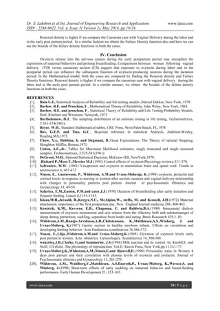 Dr. S. Lakshmi et al Int. Journal of Engineering Research and Applications www.ijera.com
ISSN : 2248-9622, Vol. 4, Issue 5( Version 2), May 2014, pp.19-24
www.ijera.com 24 | P a g e
Renewal density is higher if we compare the Caesarian case with Vaginal Delivery during the labor and
in the early post partum period. In a similar fashion we obtain the Failure Density function also and here we can
see the bounds of the failure density functions in both the cases.
IV. Conclusion
Oxytocin release into the nervous system during the early postpartum period may strengthen the
expression of maternal behaviors and prolong breastfeeding. Comparisons between woman following vaginal
delivery (VD) versus caesarean section (CS) suggest that exposure to oxytocin during labor and in the
postpartal period can influence the subsequent function of oxytocin-producing neurons during the lactation
period. In the Mathematical model, both the cases are compared by finding the Renewal density and Failure
Density functions. Renewal density is higher if we compare the caesarean case with vaginal delivery during the
labor and in the early post partum period. In a similar manner, we obtain the bounds of the failure density
functions in both the cases.
REFERENCES
[1]. Bain L.J., Statistical Analysis of Reliability and life testing models ,Marcel Dekker, New York, 1978
[2]. Barlow, R.E. and Proschan, F., Mathematical Theory of Reliability, John Wiley, New York, 1965.
[3]. Barlow, R.E. and proschan, F., Statistical Theory of Reliability and Life Testing:Probability Models,
Holt, Rinehart and Winstonn, Newyork, 1975
[4]. Bartholomew, D.J., The sampling distribution of an estimate arising in life testing, Technometrices,
5:361-374(1963).
[5]. Beyer, W.H., Standard Mathematical tables, CRC Press, West Palm Beach, FL,1978
[6]. Box, G.E.P. and Tiao, G.C., Bayesian inference in statistical Analysis, Addition-Wesley,
Reading,MA,1973.
[7]. Chow, Y.s., Robbins, h. and Siegmunt, D.,Great Expectations: The Theory of optimal Stopping,
Houghton Mifflin, Boston,1971.
[8]. Cohen, A.C.,Jr., Tables for Maximum likelihood estimates; singly truncated and single censored
samples, Technometrices, 3:535-541(1961).
[9]. DeGroot, M.H., Optimal Statistical Decision, McGraw-Hill, NewYork,1970.
[10] .Richard P.,Moos F.,Mercier M.J.(1991) Central effects of oxytocin Physiology reviews,331-370.
[11]. Sofroniew, M.W. (1983) Vasopressin and oxytocin in mammalian brain and spinal cord. Trends in
neuroscience 6, 467-472
[12]. Nissen, E., Gustavsson, P., Widstrom, A.M.and Uvnas-Moberge, K.(1998) oxytocin, prolactin and
cortisol levels in response to nursing in women after section caesarea and vaginal delivery-relationship
with changes in personality patterns post partum. Journal of psychosomatic Obstetics and
Gynaecology 19, 49-58.
[13]. Salariya, E.M.,Easton, P.M.and cater,J.J.(1978) Duration of breastfeeding after early initiation and
frequent feeding. Lancet ii,1141-1143.
[14]. Klaus,M.H.,Jerauld, R.,Kreger,N.C., McAlpine,W., steffa, M. and Kennell, J.H.(1972) Maternal
attachment; importance of the first postpartum day. New England Journal medicine 286, 460-463.
[15]. Kentrick, K.M., Keverne, E.B., Chapman, C. and Baldwin,B.A.(1988) Intracranial dialysis
measurement of oxytocin monoamine and uric release from the olfactory bulb and substantianigra of
sheep during parturition, suckling, separation from lambs and eating. Brain Reasearch 439,1-10.
[16]. Widstrom,A.M.,Ransjo-Arvidsson,A.B.,Christensson, K.,Matthiesen,A.S.,Winberg, J. and
Uvnas-Moberg, K.(1987) Gastric suction in healthy newborn infants. Effects on circulation and
developing feeding behavior. Acta Paediatrica scandinavica 76,566-572.
[17]. Nissen, E.,Lilja.,Widstrom,A.M.and Uvnas-Moberg,K.(1995) Elevation of oxytocin levels early
post partum in women. Acta obstetrica Gynecologica Scandinavica 74, 580-588.
[18]. wakerley,J.B.,Clarke, G.and Summerlee, J.S.(1994) Milk ejection and its control. In; Knobil,E. and
Neill, J.D.(Eds). The physiology of reproduction, Vol.II. Raven Press, New York,pp.1131-1177
[19]. Uvnas-Moberg,K.,Widstrom,A.M.,Nissen,E.and Bjorvell,H.(1990) Personality traits in Women 4
days post partum and their correlation with plasma levels of oxytocin and prolactin. Journal of
Psychosomatic obstetics and Gynaecology 11, 261-273.
[20]. Widstrom, A.M., Wahlberg,V.,Matthiesen, A.S.Eneroth,P., Uvnas-Moberg, K.,Werner,S. and
Winberg. J.(1990) Short-term effects of early suckling on maternal behavior and breast-feeding
performance. Early Human Development 21, 153-163.
 