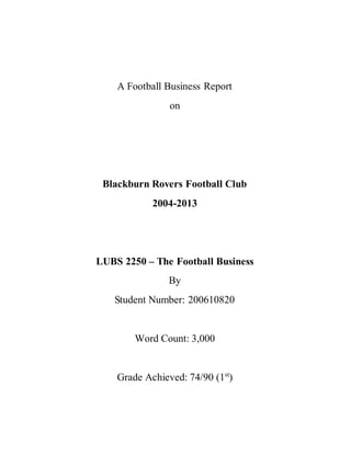A Football Business Report
on
Blackburn Rovers Football Club
2004-2013
LUBS 2250 – The Football Business
By
Student Number: 200610820
Word Count: 3,000
Grade Achieved: 74/90 (1st
)
 