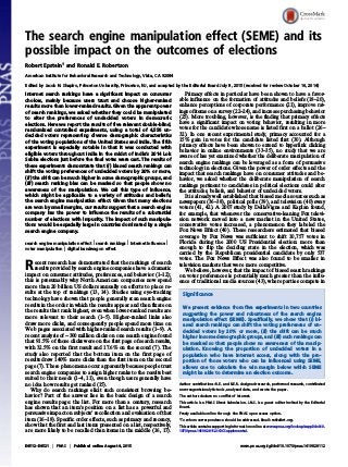 The search engine manipulation effect (SEME) and its
possible impact on the outcomes of elections
Robert Epstein1
and Ronald E. Robertson
American Institute for Behavioral Research and Technology, Vista, CA 92084
Edited by Jacob N. Shapiro, Princeton University, Princeton, NJ, and accepted by the Editorial Board July 8, 2015 (received for review October 16, 2014)
Internet search rankings have a significant impact on consumer
choices, mainly because users trust and choose higher-ranked
results more than lower-ranked results. Given the apparent power
of search rankings, we asked whether they could be manipulated
to alter the preferences of undecided voters in democratic
elections. Here we report the results of five relevant double-blind,
randomized controlled experiments, using a total of 4,556 un-
decided voters representing diverse demographic characteristics
of the voting populations of the United States and India. The fifth
experiment is especially notable in that it was conducted with
eligible voters throughout India in the midst of India’s 2014 Lok
Sabha elections just before the final votes were cast. The results of
these experiments demonstrate that (i) biased search rankings can
shift the voting preferences of undecided voters by 20% or more,
(ii) the shift can be much higher in some demographic groups, and
(iii) search ranking bias can be masked so that people show no
awareness of the manipulation. We call this type of influence,
which might be applicable to a variety of attitudes and beliefs,
the search engine manipulation effect. Given that many elections
are won by small margins, our results suggest that a search engine
company has the power to influence the results of a substantial
number of elections with impunity. The impact of such manipula-
tions would be especially large in countries dominated by a single
search engine company.
search engine manipulation effect | search rankings | Internet influence |
voter manipulation | digital bandwagon effect
Recent research has demonstrated that the rankings of search
results provided by search engine companies have a dramatic
impact on consumer attitudes, preferences, and behavior (1–12);
this is presumably why North American companies now spend
more than 20 billion US dollars annually on efforts to place re-
sults at the top of rankings (13, 14). Studies using eye-tracking
technology have shown that people generally scan search engine
results in the order in which the results appear and then fixate on
the results that rank highest, even when lower-ranked results are
more relevant to their search (1–5). Higher-ranked links also
draw more clicks, and consequently people spend more time on
Web pages associated with higher-ranked search results (1–9). A
recent analysis of ∼300 million clicks on one search engine found
that 91.5% of those clicks were on the first page of search results,
with 32.5% on the first result and 17.6% on the second (7). The
study also reported that the bottom item on the first page of
results drew 140% more clicks than the first item on the second
page (7). These phenomena occur apparently because people trust
search engine companies to assign higher ranks to the results best
suited to their needs (1–4, 11), even though users generally have
no idea how results get ranked (15).
Why do search rankings elicit such consistent browsing be-
havior? Part of the answer lies in the basic design of a search
engine results page: the list. For more than a century, research
has shown that an item’s position on a list has a powerful and
persuasive impact on subjects’ recollection and evaluation of that
item (16–18). Specific order effects, such as primacy and recency,
show that the first and last items presented on a list, respectively,
are more likely to be recalled than items in the middle (16, 17).
Primacy effects in particular have been shown to have a favor-
able influence on the formation of attitudes and beliefs (18–20),
enhance perceptions of corporate performance (21), improve rat-
ings of items on a survey (22–24), and increase purchasing behavior
(25). More troubling, however, is the finding that primacy effects
have a significant impact on voting behavior, resulting in more
votes for the candidate whose name is listed first on a ballot (26–
32). In one recent experimental study, primacy accounted for a
15% gain in votes for the candidate listed first (30). Although
primacy effects have been shown to extend to hyperlink clicking
behavior in online environments (33–35), no study that we are
aware of has yet examined whether the deliberate manipulation of
search engine rankings can be leveraged as a form of persuasive
technology in elections. Given the power of order effects and the
impact that search rankings have on consumer attitudes and be-
havior, we asked whether the deliberate manipulation of search
rankings pertinent to candidates in political elections could alter
the attitudes, beliefs, and behavior of undecided voters.
It is already well established that biased media sources such as
newspapers (36–38), political polls (39), and television (40) sway
voters (41, 42). A 2007 study by DellaVigna and Kaplan found,
for example, that whenever the conservative-leaning Fox televi-
sion network moved into a new market in the United States,
conservative votes increased, a phenomenon they labeled the
Fox News Effect (40). These researchers estimated that biased
coverage by Fox News was sufficient to shift 10,757 votes in
Florida during the 2000 US Presidential election: more than
enough to flip the deciding state in the election, which was
carried by the Republican presidential candidate by only 537
votes. The Fox News Effect was also found to be smaller in
television markets that were more competitive.
We believe, however, that the impact of biased search rankings
on voter preferences is potentially much greater than the influ-
ence of traditional media sources (43), where parties compete in
Significance
We present evidence from five experiments in two countries
suggesting the power and robustness of the search engine
manipulation effect (SEME). Specifically, we show that (i) bi-
ased search rankings can shift the voting preferences of un-
decided voters by 20% or more, (ii) the shift can be much
higher in some demographic groups, and (iii) such rankings can
be masked so that people show no awareness of the manip-
ulation. Knowing the proportion of undecided voters in a
population who have Internet access, along with the pro-
portion of those voters who can be influenced using SEME,
allows one to calculate the win margin below which SEME
might be able to determine an election outcome.
Author contributions: R.E. and R.E.R. designed research, performed research, contributed
new reagents/analytic tools, analyzed data, and wrote the paper.
The authors declare no conflict of interest.
This article is a PNAS Direct Submission. J.N.S. is a guest editor invited by the Editorial
Board.
Freely available online through the PNAS open access option.
1
To whom correspondence should be addressed. Email: re@aibrt.org.
This article contains supporting information online at www.pnas.org/lookup/suppl/doi:10.
1073/pnas.1419828112/-/DCSupplemental.
E4512–E4521 | PNAS | Published online August 4, 2015 www.pnas.org/cgi/doi/10.1073/pnas.1419828112
 