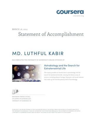 coursera.org
Statement of Accomplishment
MARCH 16, 2013
MD. LUTHFUL KABIR
HAS COMPLETED THE UNIVERSITY OF EDINBURGH'S ONLINE OFFERING OF
Astrobiology and the Search for
Extraterrestrial Life
The course provides an introduction to astrobiology and the
search for extraterrestrial life, covering the diverse areas of
science, including physics, biology, chemistry, and social sciences
that make up the interdisciplinary field of astrobiology.
PROFESSOR CHARLES COCKELL
UK CENTRE FOR ASTROBIOLOGY
UNIVERSITY OF EDINBURGH, UK
PLEASE NOTE: THE ONLINE OFFERING OF THIS CLASS DOES NOT REFLECT THE ENTIRE CURRICULUM OFFERED TO STUDENTS ENROLLED AT
THE UNIVERSITY OF EDINBURGH. IT DOES NOT AFFIRM THAT THIS STUDENT WAS ENROLLED AT THE UNIVERSITY OF EDINBURGH OR CONFER
A UNIVERSITY OF EDINBURGH DEGREE, GRADE OR CREDIT. THE COURSE DID NOT VERIFY THE IDENTITY OF THE STUDENT.
 