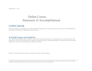 FEBRUARY 1, 2013
Online Course
Statement of Accomplishment
LUBNA MALIK
HAS SUCCESSFULLY COMPLETED A FREE ONLINE OFFERING OF A CRASH COURSE ON CREATIVITY PROVIDED BY
STANFORD UNIVERSITY THROUGH VENTURE LAB.
A Crash Course on Creativity
This eight-week experiential course focused on a collection of tools and techniques for increasing creativity in individuals, teams, and
organizations. Topics included opportunity recognition, reframing problems, challenging assumptions, connecting and combining ideas,
working on creative teams, and mastering a mindset of innovation.
Professor Tina Seelig, Executive Director, Stanford Technology Ventures Program
PLEASE NOTE: SOME ONLINE COURSES MAY DRAW ON MATERIAL FROM COURSES TAUGHT ON CAMPUS BUT THEY ARE NOT EQUIVALENT TO ON-CAMPUS COURSES. THIS
STATEMENT DOES NOT AFFIRM THAT THIS STUDENT WAS ENROLLED AS A STUDENT AT STANFORD UNIVERSITY IN ANY WAY. IT DOES NOT CONFER A STANFORD
UNIVERSITY GRADE, COURSE CREDIT OR DEGREE, AND IT DOES NOT VERIFY THE IDENTITY OF THE STUDENT.
 