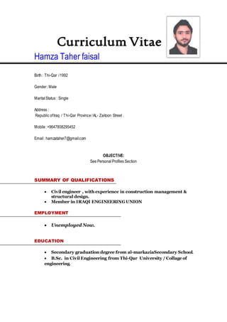 Curriculum Vitae
Hamza Taher faisal
Birth : Thi-Qar /1992
Gender: Male
MaritalStatus : Single
Address :
Republic ofIraq / Thi-Qar Province /AL- Zaitoon Street .
Mobile:+9647808295452
Email: hamzataher7@gmail.com
OBJECTIVE:
See Personal Profiles Section
SUMMARY OF QUALIFICATIONS
 Civil engineer , with experience in construction management &
structural design.
 Member in IRAQI ENGINEERINGUNION
EMPLOYMENT
 Unemployed Now.
EDUCATION
 Secondary graduation degree from al-markaziaSecondary School.
 B.Sc. in Civil Engineering from Thi-Qar University / Collage of
engineering.
 