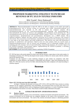 American International Journal of Business Management (AIJBM)
ISSN- 2379-106X, www.aijbm.com Volume 04, Issue 05(May-2021), PP 29-37
*Corresponding Author: Billy Yosafat 1
www.aijbm.com 29 | Page
PROPOSED MARKETING STRATEGY TO INCREASE
REVENUE OF PT. XYZ IN TEXTILE INDUSTRY
Billy Yosafat1
, Herry Hudrasyah2
1
(School of Business and Management, InstitutTeknologi Bandung, Bandung)
2
(School of Business and Management, InstitutTeknologi Bandung, Bandung)
ABSTRACT: Thisresearchisintended to help PT. XYZ to be able to compete in the textile and textile
productindustrysector and to increase revenue by increasing sales results. Researchersconducted an
analysisbothinternally and externally on PT. XYZ to analyze the company's situation. The
internalanalysisconducted by the researcherincludedsegmenting, targeting, and positioninganalysis,
thencontinuedwith the analysis of resources and capabilities and alsoanalysis of the marketing mix. The
externalanalysiscarried out by the researcherincludes PESTEL analysis, Porter's Five Forces analysis, and
competitoranalysis. Apartfrominternal and externalanalysis, thisstudyalso uses a SWOT analysis. This
studyused qualitative methods and data collection wascarried out by means of interviews and research
observations. This research has several limitations, namelythisresearchisfocused on the marketing aspect and is
a case study in the textile industry and textile productssector. This interview uses open and unstructured
questions to seetheirviews and experiences. Based on the root cause analysis, there are several causes,
namelylowtechnologyresources, lack of research and development, lack of relationship building, lack of
marketing and sales strategies, lack of corporatebranding, lowpurchasing intentions, the economic impact of
the COVID-19 pandemic, lowgovernment support, regulationduring the COVID-19 pandemic, a declining
textile market, and volatile sales performance.
KEYWORDS–Textile and textile products industry, marketing, COVID-19 pandemic
I. INTRODUCTION
PT. XYZ has been in the textile industry for thirty years and has become a major player in the textile market. In
developing its business, PT. XYZ has developed several variants of fabrics for various needs, both for uniforms
and for the industrial needs.
Companies are also required to create marketing strategies to gain market, be competitive with other
competitors in similar industries, and maintain a relationship with customers. Apart from producing their own
fabric, PT. XYZ also receives services for fabric subcontracting from other companies to be dyed according to
customer requests.
Figure 1PT. XYZ Revenue from 2015 until 2020
In Figure 1 illustrates the decrease in revenue of PT. XYZ in 2019 and 2020. Since revenue is a strong
indicator for the company's performance and sustainability, the downward trend of revenue from 2019 is an
ongoing concern. Additional factors such as changing government regulations, or a lack of marketing strategies
also contributed to the decline in revenue. These factors would be further elaborated in the paper.
II. LITERATURE REVIEW AND BUSINESS ISSUES
2.1 Business Analysis
Business analysis consists of two environments, external environment and internal environment. The
external environment can be divided into two categories depends on the scope of the environment, macro-
environment and micro-environment. The result of the external environment analysis is identifying potential
Rp0
Rp100,000
Rp200,000
Rp300,000
S1 S2 S1 S2 S1 S2 S1 S2 S1 S2 S1
2015 2016 2017 2018 2019 2020
Millions
Revenue
 