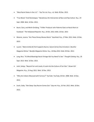 • "Most Racist States In the U.S." - Top Ten List. N.p., n.d. Web. 09 Dec. 2013.
• "True Blood. Tired Stereotypes." Racialicious the Intersection of Race and Pop Culture. N.p., 24
Sept. 2008. Web. 10 Dec. 2013.
• Baum, Gary, and Merle Ginsberg. "'X-Men' Producer John Palermo Goes on Racist Rant on
Facebook." The Hollywood Reporter. N.p., 19 Oct. 2013. Web. 10 Dec. 2013
• Misener, Jessica. "Are These Disney Movies Racist." BuzzFeed. N.p., 27 Mar. 2013. Web. 10 Dec.
2013.
• Lauren. "Abercrombie & Fitch Supports Racism, Sexism & Size Discrimination | Beutiful
Magazine Online." Beutiful Magazine Online. N.p., 10 May 2013. Web. 09 Dec. 2013.
• Lang, Nico. "41 Mind-Blowingly Racist Vintage Ads You Need To See." Thought Catalog. N.p., 26
Sept. 2013. Web. 10 Dec. 2013.
• Joshi, Sailaja. "Beyond Fair and Lovely: A Look into the Culture of Fair Skin." Brown Girl
Magazine. N.p., 23 Aug. 2011. Web. 10 Dec. 2013.
• "Why Are Indians Obsessed with Fairness?" YouTube. YouTube, 03 Oct. 2008. Web. 10 Dec.
2013.
• Scott, Colby. "Skin Deep: Gay Racism Comes Out." Gay.net. N.p., 16 Feb. 2012. Web. 10 Dec.
2013.
 