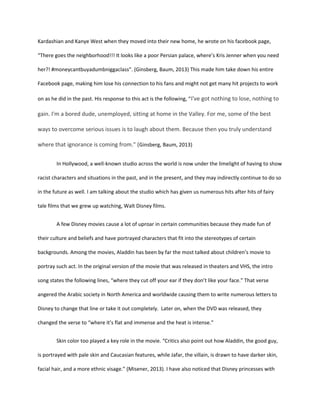Kardashian and Kanye West when they moved into their new home, he wrote on his facebook page,
“There goes the neighborhood!!! It looks like a poor Persian palace, where’s Kris Jenner when you need
her?! #moneycantbuyadumbniggaclass”. (Ginsberg, Baum, 2013) This made him take down his entire
Facebook page, making him lose his connection to his fans and might not get many hit projects to work
on as he did in the past. His response to this act is the following, “I've got nothing to lose, nothing to
gain. I'm a bored dude, unemployed, sitting at home in the Valley. For me, some of the best
ways to overcome serious issues is to laugh about them. Because then you truly understand
where that ignorance is coming from." (Ginsberg, Baum, 2013)
In Hollywood, a well-known studio across the world is now under the limelight of having to show
racist characters and situations in the past, and in the present, and they may indirectly continue to do so
in the future as well. I am talking about the studio which has given us numerous hits after hits of fairy
tale films that we grew up watching, Walt Disney films.
A few Disney movies cause a lot of uproar in certain communities because they made fun of
their culture and beliefs and have portrayed characters that fit into the stereotypes of certain
backgrounds. Among the movies, Aladdin has been by far the most talked about children’s movie to
portray such act. In the original version of the movie that was released in theaters and VHS, the intro
song states the following lines, “where they cut off your ear if they don’t like your face.” That verse
angered the Arabic society in North America and worldwide causing them to write numerous letters to
Disney to change that line or take it out completely. Later on, when the DVD was released, they
changed the verse to “where it’s flat and immense and the heat is intense.”
Skin color too played a key role in the movie. “Critics also point out how Aladdin, the good guy,
is portrayed with pale skin and Caucasian features, while Jafar, the villain, is drawn to have darker skin,
facial hair, and a more ethnic visage.” (Misener, 2013). I have also noticed that Disney princesses with
 