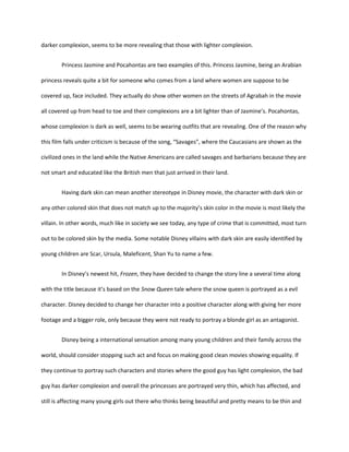 darker complexion, seems to be more revealing that those with lighter complexion.
Princess Jasmine and Pocahontas are two examples of this. Princess Jasmine, being an Arabian
princess reveals quite a bit for someone who comes from a land where women are suppose to be
covered up, face included. They actually do show other women on the streets of Agrabah in the movie
all covered up from head to toe and their complexions are a bit lighter than of Jasmine’s. Pocahontas,
whose complexion is dark as well, seems to be wearing outfits that are revealing. One of the reason why
this film falls under criticism is because of the song, “Savages”, where the Caucasians are shown as the
civilized ones in the land while the Native Americans are called savages and barbarians because they are
not smart and educated like the British men that just arrived in their land.
Having dark skin can mean another stereotype in Disney movie, the character with dark skin or
any other colored skin that does not match up to the majority’s skin color in the movie is most likely the
villain. In other words, much like in society we see today, any type of crime that is committed, most turn
out to be colored skin by the media. Some notable Disney villains with dark skin are easily identified by
young children are Scar, Ursula, Maleficent, Shan Yu to name a few.
In Disney’s newest hit, Frozen, they have decided to change the story line a several time along
with the title because it’s based on the Snow Queen tale where the snow queen is portrayed as a evil
character. Disney decided to change her character into a positive character along with giving her more
footage and a bigger role, only because they were not ready to portray a blonde girl as an antagonist.
Disney being a international sensation among many young children and their family across the
world, should consider stopping such act and focus on making good clean movies showing equality. If
they continue to portray such characters and stories where the good guy has light complexion, the bad
guy has darker complexion and overall the princesses are portrayed very thin, which has affected, and
still is affecting many young girls out there who thinks being beautiful and pretty means to be thin and
 