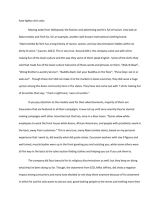 have lighter skin color.
Moving aside from Hollywood, the fashion and advertising world is full of racism. Lets look at
Abercrombie and Fitch Co. for an example, another well-known international clothing brand.
“Abercrombie & Fitch has a long history of racism, sexism, and size discrimination hidden within its
dimly-lit store.” (Lauren, 2013) This is very true. Around 2011, the company came out with shirts
making fun of the Asian culture and the way they some of them speak English. Some of the shirts they
sold that made fun of the Asian culture had some of these words and phrases on them, “Wok-N-Bowl”,
“Wong Brothers Laundry Service”, “Buddha Bash; Get your Buddha on the floor”, “Pizza Oojo: eat in or
wok-out”. Though these shirt did not make it to the markets in Asian countries, they did cause a huge
uproar among the Asian community here in the states. They have also came out with T-shirts making fun
of brunettes that says, “I had a nightmare, I was a brunette.”
If you pay attention to the models used for their advertisements, majority of them are
Caucasians that are featured in all their campaigns. It was not up until very recently they’ve started
making campaigns with other minorities but that too, once in a blue moon. “Stores allow white
employees to work the front house while Asians, African Americans, and people with prosthetics work in
the back, away from customers.” This is very true, many Abercrombie stores, based on my personal
experience that I went to, did exactly what did quote states. Caucasian workers with sixe 0 figures and
well toned, muscle bodies were up in the front greeting you and assisting you, while some others were
all the way in the back at the sales section folding clothes and helping you out if you ask them to.
The company did face lawsuits for its religious discriminations as well, but they keep on doing
what they’ve been doing so far. Though, the statement from CEO, Mike Jeffries, did show a negative
impact among consumers and many have decided to not shop there anymore because of his statement
in which he said he only wants to attract cool, good-looking people to the stores and nothing more than
 