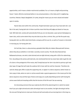 opportunities, and it means a better matrimonial candidate. For us it means a bright and promising
future.” (Joshi, 2011) As mentioned before in my oral presentation, in the India and it’s neighboring
countries, Pakistan, Nepal, Bangladesh, Sri Lanka, being fair means you are more valued and looked
upon in society.
Racism does exist within this community. People look down upon you if you have dark skin. Just
like in the west, having dark skin in those countries mean that they will judge you based on how you
look. With dark skin, society will automatically think you are not educated, a poor person belonging to a
lower class, and to some extent they may also look at you like a criminal. Also, just like the quote says,
having dark skin can affect what kind of job a company will hire you for, as well as if anyone is interested
in marrying you, for having dark skin.
On YouTube, there is a documentary uploaded titled Why Are Indians Obsessed with Fairness
where they discuss whether or not India is secretly a racist country. The talk show featured two
Bollywood actresses, one who is dark skinned and one light skinned, along with a CEO of an advertising
firm. According to the actress with dark skin, she mentioned that she has never been able to get the role
of a lover or the protagonist of the movie, why? Simply because her skin is too dark to portray a girl next
door type of image that will make the audience fall in lover with her and her character. Therefore she
said she always gets offers to play the supporting role, or appear in a dance sequence, better known as
item-song in India, where an actor or actress would make a special appearance in the movie just for that
dance sequence only and that type of dance and songs are usually objectifying women with having the
actress wear bold and revealing outfits that the heroine of the film won’t be see wearing.
An interesting comment that was made by the CEO of the advertising firm in which he stated
that if you put a light skinned and a dark skinned girl next to one another, the light skinned girl will be
the one you’ll bring home to meet your family and will eventually end up marrying here in the long run,
 