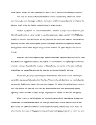 while the dark skinned girl, she’s someone you’d want to take to the nearest hotel room you can find.
They have also discussed that sometimes they have no issues shooting with models who are
dark skinned, but once the ads get sent to the clients, they send them back and asks for a reshoot of the
pictures, simply for the fact that the models in this print ad are too dark.
This type of judgment and harassment can affect a whole lot of people because Bollywood, just
like Hollywood reaches to a large number of populations across the globe, especially in the Middle East
and African countries along with Europe and North America. Portraying such negativity towards women
especially can affect them psychologically, just the same way it may affect young girls who watches
Disney princess movies where they are always shown to find their Mr. right if they’re skinny and fair
enough.
Nowadays India has managed to target men into this market segment of wanting to be fair. They
have Bollywood’s biggest star endorsing the product, Fair and Handsome skin lightening cream for men,
where if a men uses the product for six weeks he’ll be as famous and popular as this actor worldwide
and will have the luxury of living the life of a superstar, just because he has fair skin now.
Not just India, but they have also targeted middle-eastern men as well who are out facing the
sun and the outrageous hot weather that they have. Their skin also gets discolored and eventually ends
up becoming dark from the UV rays of the sun over the years, this is where Fair and Handsome comes in
with false promise and hope that using their skin whitening face wash along with applying the skin
lightening fairness cream for six weeks straight, they too can live a better live that’s full of happiness.
When it comes to marketing to the gay community, racism plays a huge key role. As a gay man
myself I have first hand experience with this in the gay community. Caucasian men with muscles and
toned bodies will get the most attention compare to blacks, Latinos, and especially Asians. Asians are
always looked down upon in the gay community, be it ads on dating apps, in person, or even if any Asian
 