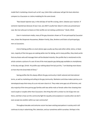 model that’s marketing a brand such as let’s say, Calvin Klein underwear will get the least attention
compare to a Caucasian or a latino modeling for the same brand.
“Race based rejection was, in the old days of real life cruising, silent. Likewise your reaction. If
someone rejected you because of your race, you didn’t usually hear about it unless you pressed your
case. But men who put no Asians on their profile are not stating a preference.” (Scott, 2012)
Even in mainstream media, many of the gay characters shown on TV are portrayed by Caucasian
men, shows like Desperate Housewives, Modern Family, Glee, Brothers and Sisters all portrayed gay
men as Caucasians.
A lot of dating profiles on smart phone apps usually say they seek either white, latino, or black
men, majority of the time guys are seeking white men for dating, and in many profiles, they clearly write
that any Asians who will message them will be blocked instantly. One profile that is mentioned on this
article contains a picture of a user of one of the most popular gay dating app available on smartphones
in this day and age, Grindr. His profile says nothing about him but just this, “I am blocking more Asians
on here than the Great Wall of China.”
Seeing profiles like this always affects the gay community in both national and international
terms, as well as marketing and selling to the gay community. Marketers and show makers portray us in
stereotypical ways that many of us are not even close to it. They make some gays act all feminine, and
also majority of the time portray gay families with two white male or female rather than showing inter
racial couple or couples other than Caucasians. One thing that still is unclear to a lot of gay men out
there, and that is how can this community fight for equality and acceptance in society when we don’t
even accept one another within our own community?
Throughout decades and centuries racism has been existing everywhere in society and it still
continues to stay in advertising, film, television, and our sometimes within ourselves. Perhaps in the
 