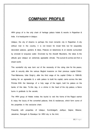 10 | P a g e
COMPANY PROFILE
HRH group of is the only chain of heritage palace hotels & resorts in Rajasthan &
India. It is headquarter in Udaipur.
Udaipur, the city of dreams is perhaps the most romantic city in Rajasthan. A city
without rival in the country, it is not known for brutal forts but for exquisitely
decorated palaces, gardens & lakes. Palaces on lakeshores & on islands surrounded
by emerald & turquoise water. Encircled by the Aravelli Mountains, the lakes & the
altitude give Udaipur an extremely agreeable climate. The sunset & sunrise are from a
dream world.
This wonderful city was born out of the necessity of the ruling clan for the peace,
calm & security after the various Mughal invasions on their previous capital Chittor.
Then Maharana, Udai Singh ji, after the third siege of his capital Chittor in 1568-69,
looking for an agreeable & a safe palace to build his capital, came across the lake
Pichola. With the blessings of a holy sage of the region, built his palace on the
banks of this lake. To this day, in a shrine in the heart of the city palace, a flame
burns in gratitude to the ascetic.
The HRH group of Hotels invites the tourist to visit the home of the Rajput warrior
& enjoy the luxury of the converted palaces, forts & residences, which form some of
the properties in this exclusive chain.
Presently with properties of Udaipur, Kumbhalgarh, Jodhpur, Gajner, Bikaner,
Jaisalmer, Ramgarh & Ranakpur for HRH sky is the limit.
 