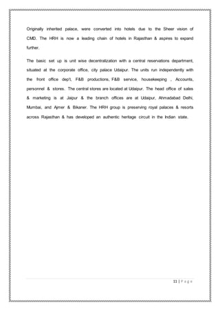 11 | P a g e
Originally inherited palace, were converted into hotels due to the Sheer vision of
CMD. The HRH is now a leading chain of hotels in Rajasthan & aspires to expand
further.
The basic set up is unit wise decentralization with a central reservations department,
situated at the corporate office, city palace Udaipur. The units run independently with
the front office dep’t, F&B productions, F&B service, housekeeping , Accounts,
personnel & stores. The central stores are located at Udaipur. The head office of sales
& marketing is at Jaipur & the branch offices are at Udaipur, Ahmadabad Delhi,
Mumbai, and Ajmer & Bikaner. The HRH group is preserving royal palaces & resorts
across Rajasthan & has developed an authentic heritage circuit in the Indian state.
 