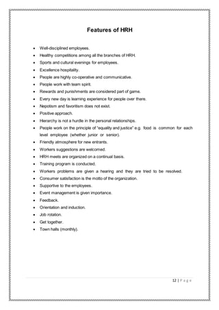 12 | P a g e
Features of HRH
 Well-disciplined employees.
 Healthy competitions among all the branches of HRH.
 Sports and cultural evenings for employees.
 Excellence hospitality.
 People are highly co-operative and communicative.
 People work with team spirit.
 Rewards and punishments are considered part of game.
 Every new day is learning experience for people over there.
 Nepotism and favoritism does not exist.
 Positive approach.
 Hierarchy is not a hurdle in the personal relationships.
 People work on the principle of “equality and justice” e.g. food is common for each
level employee (whether junior or senior).
 Friendly atmosphere for new entrants.
 Workers suggestions are welcomed.
 HRH meets are organized on a continual basis.
 Training program is conducted.
 Workers problems are given a hearing and they are tried to be resolved.
 Consumer satisfaction is the motto of the organization.
 Supportive to the employees.
 Event management is given importance.
 Feedback.
 Orientation and induction.
 Job rotation.
 Get together.
 Town halls (monthly).
 