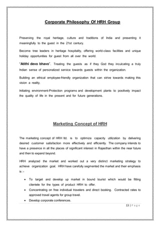13 | P a g e
Corporate Philosophy Of HRH Group
Preserving the royal heritage, culture and traditions of India and presenting it
meaningfully to the guest in the 21st century.
Become tree leaders in heritage hospitality, offering world-class facilities and unique
holiday opportunities for guest from all over the world.
“Atithi devo bhavo”. Treating the guests as if they God they inculcating a truly
Indian sense of personalized service towards guests within the organization.
Building an ethical employee-friendly organization that can strive towards making this
vision a reality.
Initiating environment-Protection programs and development plants to positively impact
the quality of life in the present and for future generations.
Marketing Concept of HRH
The marketing concept of HRH ltd. is to optimize capacity utilization by delivering
desired customer satisfaction more effectively and efficiently. The company intends to
have a presence in all the places of significant interest in Rajasthan within the near future
and then to expand beyond.
HRH analyzed the market and worked out a very distinct marketing strategy to
achieve organization goal. HRH have carefully segmented the market and their emphasis
is :-
 To target and develop up market in bound tourist which would be fitting
clientele for the types of product HRH to offer.
 Concentrating on free individual travelers and direct booking. Contracted rates to
approved travel agents for group travel.
 Develop corporate conferences.
 