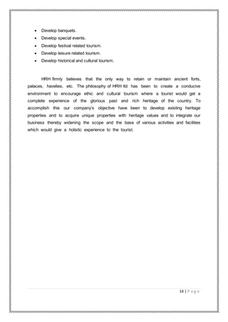 14 | P a g e
 Develop banquets.
 Develop special events.
 Develop festival related tourism.
 Develop leisure related tourism.
 Develop historical and cultural tourism.
HRH firmly believes that the only way to retain or maintain ancient forts,
palaces, havelies, etc. The philosophy of HRH ltd has been to create a conducive
environment to encourage ethic and cultural tourism where a tourist would get a
complete experience of the glorious past and rich heritage of the country. To
accomplish this our company’s objective have been to develop existing heritage
properties and to acquire unique properties with heritage values and to integrate our
business thereby widening the scope and the base of various activities and facilities
which would give a holistic experience to the tourist.
 