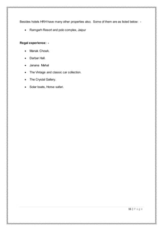16 | P a g e
Besides hotels HRH have many other properties also. Some of them are as listed below: -
 Ramgarh Resort and polo complex, Jaipur
Regal experience: -
 Manak Chowk.
 Darbar Hall.
 Janana Mahal
 The Vintage and classic car collection.
 The Crystal Gallery.
 Solar boats, Horse safari.
 