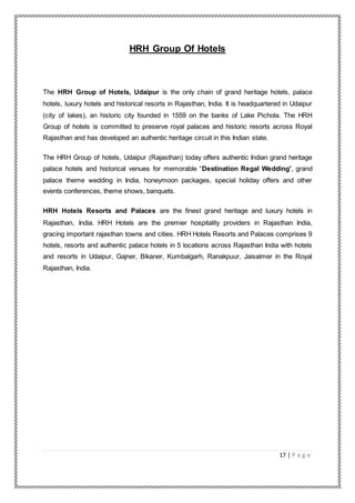 17 | P a g e
HRH Group Of Hotels
The HRH Group of Hotels, Udaipur is the only chain of grand heritage hotels, palace
hotels, luxury hotels and historical resorts in Rajasthan, India. It is headquartered in Udaipur
(city of lakes), an historic city founded in 1559 on the banks of Lake Pichola. The HRH
Group of hotels is committed to preserve royal palaces and historic resorts across Royal
Rajasthan and has developed an authentic heritage circuit in this Indian state.
The HRH Group of hotels, Udaipur (Rajasthan) today offers authentic Indian grand heritage
palace hotels and historical venues for memorable “Destination Regal Wedding', grand
palace theme wedding in India, honeymoon packages, special holiday offers and other
events conferences, theme shows, banquets.
HRH Hotels Resorts and Palaces are the finest grand heritage and luxury hotels in
Rajasthan, India. HRH Hotels are the premier hospitality providers in Rajasthan India,
gracing important rajasthan towns and cities. HRH Hotels Resorts and Palaces comprises 9
hotels, resorts and authentic palace hotels in 5 locations across Rajasthan India with hotels
and resorts in Udaipur, Gajner, Bikaner, Kumbalgarh, Ranakpuur, Jaisalmer in the Royal
Rajasthan, India.
 