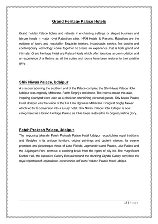 18 | P a g e
Grand Heritage Palace Hotels
Grand holiday Palace hotels and retreats in enchanting settings or elegant business and
leisure hotels in major royal Rajasthan cities. HRH Hotels & Resorts, Rajasthan are the
epitome of luxury and hospitality. Exquisite interiors, impeccable service, fine cuisine and
contemporary technology come together to create an experience that is both grand and
intimate. Grand Heritage Hotel are Palace Hotels which offer luxurious accommodation and
an experience of a lifetime as all the suites and rooms have been restored to their pristine
glory.
Shiv Niwas Palace, Udaipur
A crescent adorning the southern end of the Palace complex, the Shiv Niwas Palace Hotel
Udaipur was originally Maharana Fateh Singhji's residence. The rooms around this awe-
inspiring courtyard were used as a place for entertaining personal guests. Shiv Niwas Palace
Hotel Udaipur was the vision of the His Late Highness Maharana Bhagwat Singhji Mewar,
which led to its conversion into a luxury hotel. Shiv Niwas Palace Hotel Udaipur is now
categorised as a Grand Heritage Palace as it has been restored to its original pristine glory.
Fateh Prakash Palace,Udaipur
The imposing lakeside Fateh Prakash Palace Hotel Udaipur recapitulates royal traditions
and lifestyles in its antique furniture, original paintings and opulent interiors. Its serene
premises and picturesque views of Lake Pichola, Jagmandir Island Palace, Lake Palace and
the Sajjangarh Fort, promise a soothing break from the rigors of city life. The magnificent
Durbar Hall, the exclusive Gallery Restaurant and the dazzling Crystal Gallery complete the
royal repertoire of unparalleled experiences at Fateh Prakash Palace Hotel Udaipur.
 