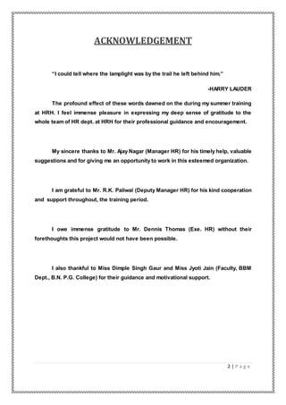 2 | P a g e
ACKNOWLEDGEMENT
“I could tell where the lamplight was by the trail he left behind him.”
-HARRY LAUDER
The profound effect of these words dawned on the during my summer training
at HRH. I feel immense pleasure in expressing my deep sense of gratitude to the
whole team of HR dept. at HRH for their professional guidance and encouragement.
My sincere thanks to Mr. Ajay Nagar (Manager HR) for his timely help, valuable
suggestions and for giving me an opportunity to work in this esteemed organization.
I am grateful to Mr. R.K. Paliwal (Deputy Manager HR) for his kind cooperation
and support throughout, the training period.
I owe immense gratitude to Mr. Dennis Thomas (Exe. HR) without their
forethoughts this project would not have been possible.
I also thankful to Miss Dimple Singh Gaur and Miss Jyoti Jain (Faculty, BBM
Dept., B.N. P.G. College) for their guidance and motivational support.
 