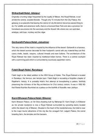 20 | P a g e
Shikarbadi Hotel, Udaipur
Originally a hunting lodge frequented by the royalty of Mewar, this Royal Retreat, is set
amidst the serene, wooded Aravalis. Though only 15 minutes from the City Palace, this
getaway is so peaceful that leaving the clamor of city life behind becomes easiest thing to
do. For wildlife and adventure buffs, there is a licensed Deer Park and also a provision for
horseback excursions into the sanctuary and the Aravali hills where one can spot deer,
antelope, wild boar, monkey and the nilgai.
GorbandhPalace Hotel, Jaisalmer
The very name of this hotel is inspired by the influence of the desert. Gorbandh is a harness,
which the desert women decorate for their husband's camel with any material they can find:
cowry shells, beads, sequins, cultured threads and even buttons. The architecture of this
Royal Retreat has been inspired by traditional Indian homes. There is a central courtyard
with a swimming pool which is surrounded by luxuriously appointed rooms.
Fateh Bagh Hotel, Ranakpur
Fateh bagh is the latest addition to the HRH Group of Hotels. This Royal Retreat is located
in Ranakpur, the famous Jain temple town. Fateh Bagh is recreating a forgotten chapter of
Rajathan's history. It is probably India's first attempt at transplanting a palace, faithfully
preserving the richness of the Raj architecture for 21st century visitors. It was in 1802 AD
that Rawla Koshilav flourished as a palace on the foothills of Aravallis near Jodhpur.
KarniBhawan PalaceHotel, Bikaner
Karni Bhawan Palace, an Art Deco Building built by Maharaja Dr. Karni Singh Ji of Bikaner
as his private residence is now a Royal Retreat surrounded by sprawling lawns located
within the desert city of Bikaner. Situated in the heart of the residential area, the hotel is near
to the major tourist attractions of the city like the Junagarh fort, Lalgarh Palace, the camel
breeding farm, the temples and the bazaars.
 