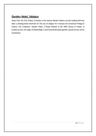 21 | P a g e
Garden Hotel, Udaipur
Away from the City Palace Complex is the serene Garden Hotel:a circular building that has
been a distinguished landmark for the city of Udaipur for it houses the renowned Vintage &
Classic Car Collection. Garden Hotel, a Royal Retreat of the HRH Group of Hotels, is
located across the edge of Gulab Bagh; a tree lined landscaped garden spread across acres
of greenery.
 