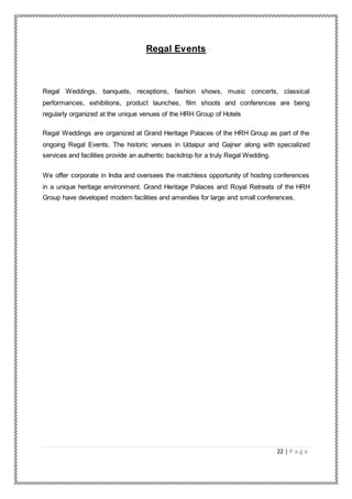 22 | P a g e
Regal Events
Regal Weddings, banquets, receptions, fashion shows, music concerts, classical
performances, exhibitions, product launches, film shoots and conferences are being
regularly organized at the unique venues of the HRH Group of Hotels
Regal Weddings are organized at Grand Heritage Palaces of the HRH Group as part of the
ongoing Regal Events. The historic venues in Udaipur and Gajner along with specialized
services and facilities provide an authentic backdrop for a truly Regal Wedding.
We offer corporate in India and oversees the matchless opportunity of hosting conferences
in a unique heritage environment. Grand Heritage Palaces and Royal Retreats of the HRH
Group have developed modern facilities and amenities for large and small conferences.
 