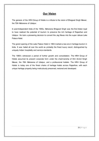 23 | P a g e
Our Vision
The genesis of the HRH Group of Hotels is a tribute to the vision of Bhagwat Singh Mewar,
the 75th Maharana of Udaipur.
In post-Independent India of the 1950s, Maharana Bhagwat Singh was the first Indian royal
to have realized the potential of tourism to preserve the rich heritage of Rajasthan and
Udaipur. He took a pioneering decision to convert the Jag Niwas into the super deluxe Lake
Palace Hotel.
The grand opening of the Lake Palace Hotel in 1963 marked a new era in heritage tourism in
India. It was hailed all over the world as probably the finest luxury resort, distinguished by
uniquely Indian hospitality and service standards.
The 1980's witnessed a period of further growth and consolidation. The HRH Group of
Hotels assumed its present corporate form under the chairmanship of Shri Arvind Singh
Mewar, the 76th Maharana of Udaipur, and a professional hotelier. The HRH Group of
Hotels is today one of the finest chains of heritage hotels across Rajasthan, with each
unique heritage property being meticulously preserved, restored and developed.
 