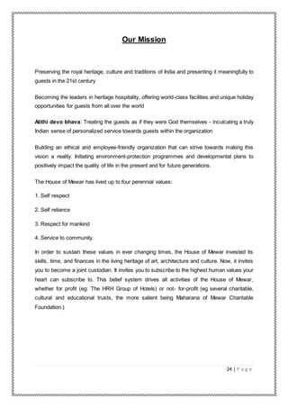 24 | P a g e
Our Mission
Preserving the royal heritage, culture and traditions of India and presenting it meaningfully to
guests in the 21st century
Becoming the leaders in heritage hospitality, offering world-class facilities and unique holiday
opportunities for guests from all over the world
Atithi devo bhava: Treating the guests as if they were God themselves - inculcating a truly
Indian sense of personalized service towards guests within the organization
Building an ethical and employee-friendly organization that can strive towards making this
vision a reality. Initiating environment-protection programmes and developmental plans to
positively impact the quality of life in the present and for future generations.
The House of Mewar has lived up to four perennial values:
1. Self respect
2. Self reliance
3. Respect for mankind
4. Service to community.
In order to sustain these values in ever changing times, the House of Mewar invested its
skills, time, and finances in the living heritage of art, architecture and culture. Now, it invites
you to become a joint custodian. It invites you to subscribe to the highest human values your
heart can subscribe to. This belief system drives all activities of the House of Mewar,
whether for profit (eg: The HRH Group of Hotels) or not- for-profit (eg several charitable,
cultural and educational trusts, the more salient being Maharana of Mewar Charitable
Foundation.)
 