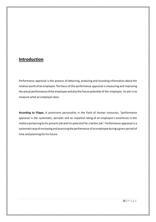 26 | P a g e
Introduction
Performance appraisal is the process of obtaining, analyzing and recording information about the
relative worthof anemployee.The focus of the performance appraisal is measuring and improving
the actual performance of the employee andalsothe future potential of the employee. Its aim is to
measure what an employee does
According to Flippo, A prominent personality in the field of Human resources, “performance
appraisal is the systematic, periodic and an impartial rating of an employee’s excellence in the
matterspertainingto his present job and his potential for a better job." Performance appraisal is a
systematicwayof reviewingandassessingthe performance of anemployee duringagiven period of
time and planning for his future.
 