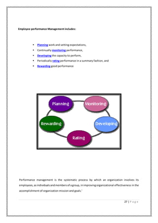 27 | P a g e
Employee performance Management includes:
• Planning work and setting expectations,
• Continually monitoring performance,
• Developing the capacity to perform,
• Periodically rating performance in a summary fashion, and
• Rewarding good performance
Performance management is the systematic process by which an organization involves its
employees,asindividualsandmembersof agroup, inimprovingorganizational effectiveness in the
accomplishment of organization mission and goals.’
 