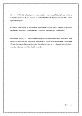28 | P a g e
It is a powerful tool to calibrate, refine and reward the performance of the employee. It helps to
analyze his achievements and evaluate his contribution towards the achievements of the overall
organizational goals.
By focusing the attention on performance, performance appraisal goes to the heart of personnel
management and reflects the management’s interest in the progress of the employee.
Performance appraisal is a method of evaluating the behavior of employees in the work place
normallyincluding both the quantitative and qualitative aspects of job performance. Performance
refers to the degree of accomplishment of the tasks that make up an individual’s job. It indicates
how ell an individual is fulfilling the job demands.
 