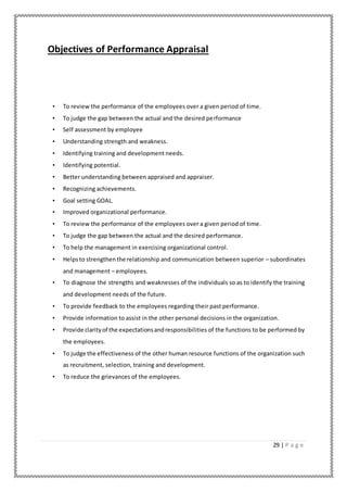 29 | P a g e
Objectives of Performance Appraisal
• To review the performance of the employees over a given period of time.
• To judge the gap between the actual and the desired performance
• Self assessment by employee
• Understanding strength and weakness.
• Identifying training and development needs.
• Identifying potential.
• Better understanding between appraised and appraiser.
• Recognizing achievements.
• Goal setting GOAL.
• Improved organizational performance.
• To review the performance of the employees over a given period of time.
• To judge the gap between the actual and the desired performance.
• To help the management in exercising organizational control.
• Helpsto strengthenthe relationship and communication between superior – subordinates
and management – employees.
• To diagnose the strengths and weaknesses of the individuals so as to identify the training
and development needs of the future.
• To provide feedback to the employees regarding their past performance.
• Provide information to assist in the other personal decisions in the organization.
• Provide clarityof the expectationsandresponsibilities of the functions to be performed by
the employees.
• To judge the effectiveness of the other human resource functions of the organization such
as recruitment, selection, training and development.
• To reduce the grievances of the employees.
 